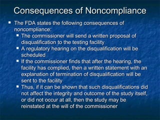 Consequences of NoncomplianceConsequences of Noncompliance
 The FDA states the following consequences ofThe FDA states the following consequences of
noncompliance:noncompliance:
 The commissioner will send a written proposal ofThe commissioner will send a written proposal of
disqualification to the testing facilitydisqualification to the testing facility
 A regulatory hearing on the disqualification will beA regulatory hearing on the disqualification will be
scheduledscheduled
 If the commissioner finds that after the hearing, theIf the commissioner finds that after the hearing, the
facility has complied, then a written statement with anfacility has complied, then a written statement with an
explanation of termination of disqualification will beexplanation of termination of disqualification will be
sent to the facilitysent to the facility
 Thus, if it can be shown that such disqualifications didThus, if it can be shown that such disqualifications did
not affect the integrity and outcome of the study itself,not affect the integrity and outcome of the study itself,
or did not occur at all, then the study may beor did not occur at all, then the study may be
reinstated at the will of the commissionerreinstated at the will of the commissioner
 