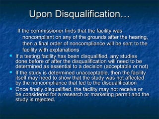 Upon Disqualification…Upon Disqualification…
If the commissioner finds that the facility wasIf the commissioner finds that the facility was
noncompliant on any of the grounds after the hearing,noncompliant on any of the grounds after the hearing,
then a final order of noncompliance will be sent to thethen a final order of noncompliance will be sent to the
facility with explanationsfacility with explanations
 If a testing facility has been disqualified, any studiesIf a testing facility has been disqualified, any studies
done before of after the disqualification will need to bedone before of after the disqualification will need to be
determined as essential to a decision (acceptable or not)determined as essential to a decision (acceptable or not)
 If the study is determined unacceptable, then the facilityIf the study is determined unacceptable, then the facility
itself may need to show that the study was not affecteditself may need to show that the study was not affected
by the noncompliance that led to the disqualificationby the noncompliance that led to the disqualification
 Once finally disqualified, the facility may not receive orOnce finally disqualified, the facility may not receive or
be considered for a research or marketing permit and thebe considered for a research or marketing permit and the
study is rejected.study is rejected.
 