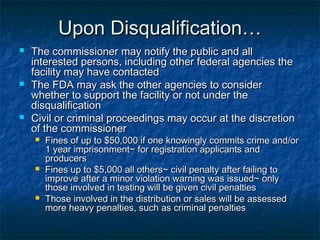 Upon Disqualification…Upon Disqualification…
 The commissioner may notify the public and allThe commissioner may notify the public and all
interested persons, including other federal agencies theinterested persons, including other federal agencies the
facility may have contactedfacility may have contacted
 The FDA may ask the other agencies to considerThe FDA may ask the other agencies to consider
whether to support the facility or not under thewhether to support the facility or not under the
disqualificationdisqualification
 Civil or criminal proceedings may occur at the discretionCivil or criminal proceedings may occur at the discretion
of the commissionerof the commissioner
 Fines of up to $50,000 if one knowingly commits crime and/orFines of up to $50,000 if one knowingly commits crime and/or
1 year imprisonment~ for registration applicants and1 year imprisonment~ for registration applicants and
producersproducers
 Fines up to $5,000 all others~ civil penalty after failing toFines up to $5,000 all others~ civil penalty after failing to
improve after a minor violation warning was issued~ onlyimprove after a minor violation warning was issued~ only
those involved in testing will be given civil penaltiesthose involved in testing will be given civil penalties
 Those involved in the distribution or sales will be assessedThose involved in the distribution or sales will be assessed
more heavy penalties, such as criminal penaltiesmore heavy penalties, such as criminal penalties
 