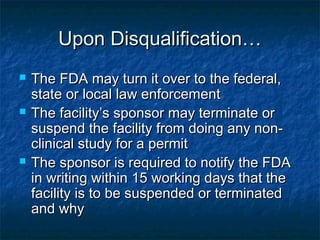 Upon Disqualification…Upon Disqualification…
 The FDA may turn it over to the federal,The FDA may turn it over to the federal,
state or local law enforcementstate or local law enforcement
 The facility’s sponsor may terminate orThe facility’s sponsor may terminate or
suspend the facility from doing any non-suspend the facility from doing any non-
clinical study for a permitclinical study for a permit
 The sponsor is required to notify the FDAThe sponsor is required to notify the FDA
in writing within 15 working days that thein writing within 15 working days that the
facility is to be suspended or terminatedfacility is to be suspended or terminated
and whyand why
 