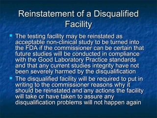 Reinstatement of a DisqualifiedReinstatement of a Disqualified
FacilityFacility
 The testing facility may be reinstated asThe testing facility may be reinstated as
acceptable non-clinical study to be turned intoacceptable non-clinical study to be turned into
the FDA if the commissioner can be certain thatthe FDA if the commissioner can be certain that
future studies will be conducted in compliancefuture studies will be conducted in compliance
with the Good Laboratory Practice standardswith the Good Laboratory Practice standards
and that any current studies integrity have notand that any current studies integrity have not
been severely harmed by the disqualificationbeen severely harmed by the disqualification
 The disqualified facility will be required to put inThe disqualified facility will be required to put in
writing to the commissioner reasons why itwriting to the commissioner reasons why it
should be reinstated and any actions the facilityshould be reinstated and any actions the facility
will take or have taken to assure anywill take or have taken to assure any
disqualification problems will not happen againdisqualification problems will not happen again
 