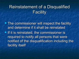 Reinstatement of a DisqualifiedReinstatement of a Disqualified
FacilityFacility
 The commissioner will inspect the facilityThe commissioner will inspect the facility
and determine if it shall be reinstatedand determine if it shall be reinstated
 If it is reinstated, the commissioner isIf it is reinstated, the commissioner is
required to notify all persons that wererequired to notify all persons that were
notified of the disqualification including thenotified of the disqualification including the
facility itselffacility itself
 