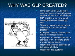 WHY WAS GLP CREATED?WHY WAS GLP CREATED?
 In the early 70’s FDA becameIn the early 70’s FDA became
aware of cases of poor laboratoryaware of cases of poor laboratory
practice all over the United States.practice all over the United States.
 FDA decided to do an in-depthFDA decided to do an in-depth
investigation on 40 toxicologyinvestigation on 40 toxicology
labs.labs.
 They discovered a lot fraudulentThey discovered a lot fraudulent
activities and a lot of poor labactivities and a lot of poor lab
practices.practices.
 Examples of some of these poorExamples of some of these poor
lab practices found werelab practices found were
1.1. Equipment not been calibrated toEquipment not been calibrated to
standard form , therefore givingstandard form , therefore giving
wrong measurements.wrong measurements.
2.2. Incorrect/inaccurate accounts ofIncorrect/inaccurate accounts of
the actual lab studythe actual lab study
3.3. Inadequate test systemsInadequate test systems
 