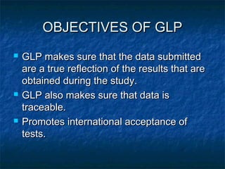OBJECTIVES OF GLPOBJECTIVES OF GLP
 GLP makes sure that the data submittedGLP makes sure that the data submitted
are a true reflection of the results that areare a true reflection of the results that are
obtained during the study.obtained during the study.
 GLP also makes sure that data isGLP also makes sure that data is
traceable.traceable.
 Promotes international acceptance ofPromotes international acceptance of
tests.tests.
 