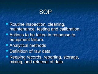 SOPSOP
 Routine inspection, cleaning,Routine inspection, cleaning,
maintenance, testing and calibration.maintenance, testing and calibration.
 Actions to be taken in response toActions to be taken in response to
equipment failure.equipment failure.
 Analytical methodsAnalytical methods
 Definition of raw dataDefinition of raw data
 Keeping records, reporting, storage,Keeping records, reporting, storage,
mixing, and retrieval of datamixing, and retrieval of data
 