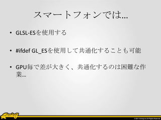 スマートフォンでは…
• GLSL-ESを使用する

• #ifdef GL_ESを使用して共通化することも可能

• GPU毎で差が大きく、共通化するのは困難な作
  業…
 