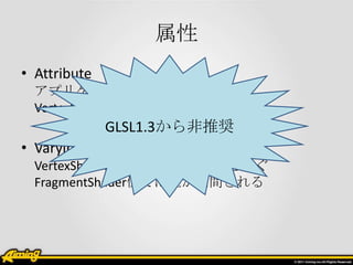 属性
• Attribute
  アプリケーションから送る
  VertexShaderのみで読み出せる
              GLSL1.3から非推奨
• Varying
  VertexShaderとFlagmentShader間を繋ぐ
  FragmentShader側では値が補間される
 