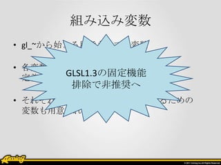 組み込み変数
• gl_~から始まる用意されてる変数

• 各変数毎に属性が指定されていて、
       GLSL1.3の固定機能
  定義の手間が省ける
        排除で非推奨へ
• それぞれのシェーダで結果を格納するための
  変数も用意されている
 