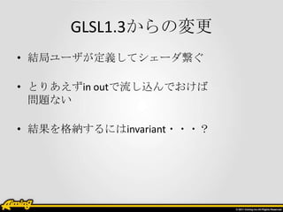 GLSL1.3からの変更
• 結局ユーザが定義してシェーダ繋ぐ

• とりあえずin outで流し込んでおけば
  問題ない

• 結果を格納するにはinvariant・・・？
 