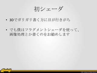 初シェーダ
• 3Dでガリガリ書く方に目が行きがち

• でも僕はフラグメントシェーダを使って、
  画像処理とか書くのをお勧めします
 