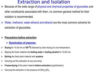 Extraction and Isolation
 Because of the wide range of physical and chemical properties of glycosides and
other constituents associated with them, no common general method for their
isolation is recommended.
 Water, methanol, water-ethanol and ethanol are the most common solvents for
extraction of glycosides.
 Precautions before extraction
 Deactivation of enzymes:
 Drying for 15-30 min at 100 oC followed by slow drying at a low temperature.
 Dipping the fresh material into boiling water or boiling alcohol for 10-20 min.
 Boiling the fresh plant material with acetone.
 Carrying out the extraction at very low temp.
 Freeze-drying of the plant material before extraction (lyophilization).
 Carrying the extraction in the presence of (NH4)2SO4.
 
