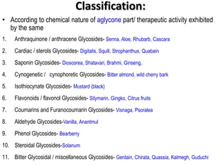 Classification:
• According to chemical nature of aglycone part/ therapeutic activity exhibited
by the same
1. Anthraquinone / anthracene Glycosides- Senna, Aloe, Rhubarb, Cascara
2. Cardiac / sterols Glycosides- Digitalis, Squill, Strophanthus, Quabain
3. Saponin Glycosides- Dioscorea, Shatavari, Brahmi, Ginseng,
4. Cynogenetic / cynophoretic Glycosides- Bitter almond, wild cherry bark
5. Isothiocynate Glycosides- Mustard (black)
6. Flavonoids / flavonol Glycosides- Silymarin, Gingko, Citrus fruits
7. Coumarins and Furanocoumarin Glycosides- Visnaga, Psoralea
8. Aldehyde Glycosides-Vanilla, Anantmul
9. Phenol Glycosides- Bearberry
10. Steroidal Glycosides-Solanum
11. Bitter Glycosidal / miscellaneous Glycosides- Gentain, Chirata, Quassia, Kalmegh, Guduchi
 