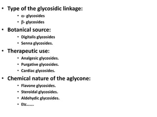 • Type of the glycosidic linkage:
• - glycosides
• - glycosides
• Botanical source:
• Digitalis glycosides
• Senna glycosides.
• Therapeutic use:
• Analgesic glycosides.
• Purgative glycosides.
• Cardiac glycosides.
• Chemical nature of the aglycone:
• Flavone glycosides.
• Steroidal glycosides.
• Aldehydic glycosides.
• Etc…….
 