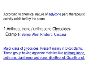 According to chemical nature of aglycone part/ therapeutic
activity exhibited by the same
1.Anthraquinone / anthracene Glycosides-
Example: Senna, Aloe, Rhubarb, Cascara
Major class of glycosides. Present mainly in Dicot plants.
These group having aglycone moieties like anthraquinone,
anthrone, dianthrone, anthronol, dianthronol. Oxanthronol.
 