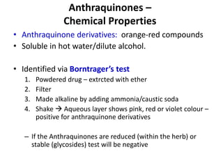 Anthraquinones –
Chemical Properties
• Anthraquinone derivatives: orange-red compounds
• Soluble in hot water/dilute alcohol.
• Identified via Borntrager’s test
1. Powdered drug – extrcted with ether
2. Filter
3. Made alkaline by adding ammonia/caustic soda
4. Shake  Aqueous layer shows pink, red or violet colour –
positive for anthraquinone derivatives
– If the Anthraquinones are reduced (within the herb) or
stable (glycosides) test will be negative
 