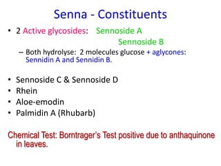 Senna - Constituents
• 2 Active glycosides: Sennoside A
Sennoside B
– Both hydrolyse: 2 molecules glucose + aglycones:
Sennidin A and Sennidin B.
• Sennoside C & Sennoside D
• Rhein
• Aloe-emodin
• Palmidin A (Rhubarb)
Chemical Test: Borntrager’s Test positive due to anthaquinone
in leaves.
 
