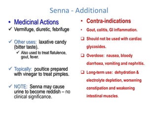 Senna - Additional
• Medicinal Actions
 Vermifuge, diuretic, febrifuge
 Other uses: laxative candy
(bitter taste).
 Also used to treat flatulence,
gout, fever.
 Topically: poultice prepared
with vinegar to treat pimples.
 NOTE: Senna may cause
urine to become reddish – no
clinical significance.
• Contra-indications
• Gout, colitis, GI inflammation.
 Should not be used with cardiac
glycosides.
 Overdose: nausea, bloody
diarrhoea, vomiting and nephritis.
 Long-term use: dehydration &
electrolyte depletion, worsening
constipation and weakening
intestinal muscles.
 