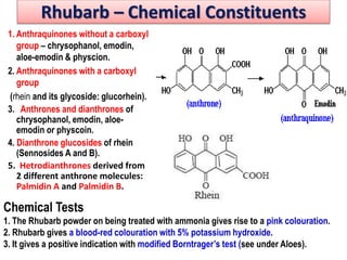 Rhubarb – Chemical Constituents
1. Anthraquinones without a carboxyl
group – chrysophanol, emodin,
aloe-emodin & physcion.
2. Anthraquinones with a carboxyl
group
(rhein and its glycoside: glucorhein).
3. Anthrones and dianthrones of
chrysophanol, emodin, aloe-
emodin or physcoin.
4. Dianthrone glucosides of rhein
(Sennosides A and B).
5. Hetrodianthrones derived from
2 different anthrone molecules:
Palmidin A and Palmidin B.
Chemical Tests
1. The Rhubarb powder on being treated with ammonia gives rise to a pink colouration.
2. Rhubarb gives a blood-red colouration with 5% potassium hydroxide.
3. It gives a positive indication with modified Borntrager’s test (see under Aloes).
 