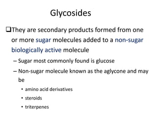 Glycosides
They are secondary products formed from one
or more sugar molecules added to a non-sugar
biologically active molecule
– Sugar most commonly found is glucose
– Non-sugar molecule known as the aglycone and may
be
• amino acid derivatives
• steroids
• triterpenes
 