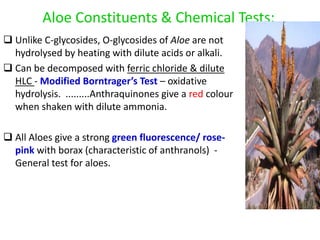 Aloe Constituents & Chemical Tests:
 Unlike C-glycosides, O-glycosides of Aloe are not
hydrolysed by heating with dilute acids or alkali.
 Can be decomposed with ferric chloride & dilute
HLC - Modified Borntrager’s Test – oxidative
hydrolysis. .........Anthraquinones give a red colour
when shaken with dilute ammonia.
 All Aloes give a strong green fluorescence/ rose-
pink with borax (characteristic of anthranols) -
General test for aloes.
 