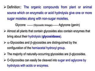  Definition:: The organic compounds from plant or animal
source which on enzymatic or acid hydrolysis give one or more
sugar moieties along with non-sugar moieties.
Glycone -------- (Glycosidic linkage)-------- Aglycone (genin)
 Almost all plants that contain glycosides also contain enzymes that
bring about their hydrolysis (glycosidases).
 -Glycosides and -glycosides are distinguished by the
configuration of the hemiacetal hydroxyl group.
 The majority of naturally-occurring glycosides are -glycosides.
 O-Glycosides can easily be cleaved into sugar and aglycone by
hydrolysis with acids or enzymes.
 