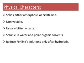 Physical Characters:
 Solids either amorphous or crystalline.
 Non volatile.
 Usually bitter in taste.
 Soluble in water and polar organic solvents.
 Reduce Fehling’s solutions only after hydrolysis.
 