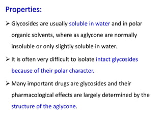 Properties:
 Glycosides are usually soluble in water and in polar
organic solvents, where as aglycone are normally
insoluble or only slightly soluble in water.
 It is often very difficult to isolate intact glycosides
because of their polar character.
 Many important drugs are glycosides and their
pharmacological effects are largely determined by the
structure of the aglycone.
 