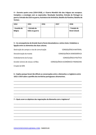 ESPACOCRESCER2012@GMAIL.COM - 968839140
4 – Durante quatro anos (1914-1918), a I Guerra Mundial não deu tréguas aos europeus.
Completa a cronologia com as expressões: Revolução Socialista; Entrada de Portugal na
guerra; Entrada dos EUA na guerra; Assinatura do Armistício; Batalha da Flandres; Batalha de
Verdun.
1914 1915 1916 1917 1918
- Invasão da
Bélgica
- Entrada da
Itália na guerra
- Tratado de
Brest-Litovsk
5 – As consequências da Grande Guerra foram devastadoras a vários níveis. Estabelece a
ligação entre os elementos das duas colunas.
Destruição de campos e vias de comunicação CONSEQUÊNCIA MATERIAL
Desvalorização da moeda CONSEQUÊNCIA DEMOGRÁFICA
Endividamento da Europa CONSEQUÊNCIA POLÍTICA
Grande número de viúvas e órfãos CONSEQUÊNCIA ECONÓMICO-FINANCEIRA
Criação da SDN
6 – Explica porque foram tão difíceis as conversações entre a Alemanha e a Inglaterra entre
1012 e 1914 sobre a partilha dos territórios portugueses ultramarinos.
_____________________________________________________________________________
_____________________________________________________________________________
_____________________________________________________________________________
_____________________________________________________________________________
_____________________________________________________________________________
_____________________________________________________________________________
7 – Quais eram os objetivos das negociações da Alemanha com a Inglaterra?
_____________________________________________________________________________
_____________________________________________________________________________
_____________________________________________________________________________
_____________________________________________________________________________
_____________________________________________________________________________
_____________________________________________________________________________
 