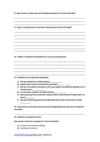 ESPACOCRESCER2012@GMAIL.COM - 968839140
8 – Quais foram as razões para que Portugal participasse na 1ª Guerra Mundial?
_____________________________________________________________________________
_____________________________________________________________________________
_____________________________________________________________________________
9 – O que , e quando, levou a Alemanha a declarar guerra contra Portugal?
_____________________________________________________________________________
_____________________________________________________________________________
_____________________________________________________________________________
_____________________________________________________________________________
_____________________________________________________________________________
_____________________________________________________________________________
_____________________________________________________________________________
10 – Explica a importância da batalha de La Lys para os portugueses.
_____________________________________________________________________________
_____________________________________________________________________________
_____________________________________________________________________________
_____________________________________________________________________________
_____________________________________________________________________________
11 –Completa com as expressões adequadas:
a) País que abandonou a Tríplice Aliança:______________
b) Cidade onde Francisco Fernando foi assassinado: _____________
c) País que se envolveu numa guerra civil e que originou um pedido de abandono da 1.ª
Grande Guerra: _____________
d) Um dos países membros da Tríplice Aliança: _____________
e) Nome pela qual ficou conhecida a aliança militar ao lado da qual Portugal entrou na
guerra: _________
f) Um dos territórios agressivamente disputados pela França e Alemanha em 1914:
___________
12 – Quais foram os oito países que se tornaram independentes por decreto do Tratado de
Versalhes?
_____________________________________________________________________________
13 - Sublinha as respostas corretas:
Que motivos estiveram na origem da 1.ª Guerra Mundial?
a) Criação da Sociedade das Nações.
b) Rivalidades territoriais.
 