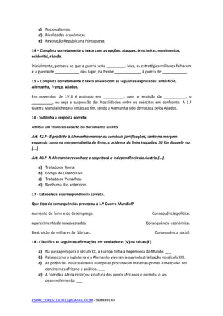ESPACOCRESCER2012@GMAIL.COM - 968839140
c) Nacionalismos.
d) Rivalidades económicas.
e) Revolução Republicana Portuguesa.
14 – Completa corretamente o texto com as opções: ataques, trincheiras, movimentos,
ocidental, rápida.
Inicialmente, pensava-se que a guerra seria _________. Mas, as estratégias militares falharam
e a guerra de ____________ deu lugar, na frente _____________ à guerra de ____________.
15 – Completa corretamente o texto abaixo com as seguintes expressões: armistício,
Alemanha, França, Aliados.
Em novembro de 1918 é assinado em __________, após a rendição da ___________, o
__________, ou seja a suspensão das hostilidades entre os exércitos em confronto. A 1.ª
Guerra Mundial chegava então ao fim, tendo a Alemanha sido derrotada pelos Aliados.
16 - Sublinha a resposta correta:
Atribui um título ao excerto do documento escrito.
Art. 42.º - É proibido à Alemanha manter ou construir fortificações, tanto na margem
esquerda como na margem direita do Reno, a ocidente da linha traçada a 50 Km daquele rio.
[...]
Art. 80.º- A Alemanha reconhece e respeitará a independência da Áustria (...).
a) Tratado de Roma.
b) Código do Direito Civil.
c) Tratado de Versalhes.
d) Nenhuma das anteriores.
17 - Estabelece a correspondência correta.
Que tipo de consequências provocou a 1.ª Guerra Mundial?
Aumento da fome e do desemprego. Consequência política.
Aparecimento de novos estados. Consequência económica.
Destruição de milhares de fábricas. Consequência social.
18 - Classifica as seguintes afirmações em verdadeiras (V) ou falsas (F).
a) Na passagem para o século XX, a Europa tinha a hegemonia do Mundo. ___
b) Países como a Inglaterra e a Alemanha viveram a sua industrialização no século XIX. __
c) As potências industrializadas europeias procuravam matérias-primas e mercados nos
continentes africano e asiático. ___
d) A corrida a África reforçou a cultura dos povos africanos e permitiu o seu
desenvolvimento. ___
 