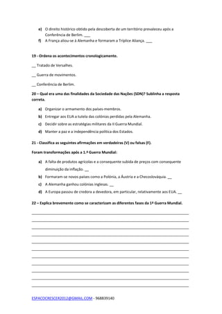 ESPACOCRESCER2012@GMAIL.COM - 968839140
e) O direito histórico obtido pela descoberta de um território prevaleceu após a
Conferência de Berlim. ___
f) A França aliou-se à Alemanha e formaram a Tríplice Aliança. ___
19 - Ordena os acontecimentos cronologicamente.
__ Tratado de Versalhes.
__ Guerra de movimentos.
__ Conferência de Berlim.
20 – Qual era uma das finalidades da Sociedade das Nações (SDN)? Sublinha a resposta
correta.
a) Organizar o armamento dos países-membros.
b) Entregar aos EUA a tutela das colónias perdidas pela Alemanha.
c) Decidir sobre as estratégias militares da II Guerra Mundial.
d) Manter a paz e a independência política dos Estados.
21 - Classifica as seguintes afirmações em verdadeiras (V) ou falsas (F).
Foram transformações após a 1.ª Guerra Mundial:
a) A falta de produtos agrícolas e a consequente subida de preços com consequente
diminuição da inflação. __
b) Formaram-se novos países como a Polónia, a Áustria e a Checoslováquia. __
c) A Alemanha ganhou colónias inglesas. __
d) A Europa passou de credora a devedora, em particular, relativamente aos EUA. __
22 – Explica brevemente como se caracterizam as diferentes fases da 1ª Guerra Mundial.
_____________________________________________________________________________
_____________________________________________________________________________
_____________________________________________________________________________
_____________________________________________________________________________
_____________________________________________________________________________
_____________________________________________________________________________
_____________________________________________________________________________
_____________________________________________________________________________
_____________________________________________________________________________
_____________________________________________________________________________
_____________________________________________________________________________
 