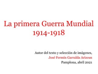 La primera Guerra Mundial
1914-1918
Autor del texto y selección de imágenes,
José Fermín Garralda Arizcun
Pamplona, abril 2021
 