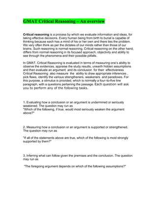 GMAT Critical Reasoning – An overview

Critical reasoning is a process by which we evaluate information and ideas, for
taking effective decisions. Every human being from birth to burial is capable of
thinking because each has a mind of his or her own and there lies the problem.
We very often think as per the dictates of our minds rather than those of our
brains. Such reasoning is normal reasoning. Critical reasoning on the other hand,
differs from normal reasoning in its focused approach, objectivity and ability to
see through the phenomena and their possible pitfalls.

In GMAT, Critical Reasoning is evaluated in terms of measuring one’s ability to
observe the evidences, appraise the study results, unearth hidden assumptions
and then evaluate an argument and its conclusion for their effectiveness
Critical Reasoning also measure the ability to draw appropriate inferences ,
pick flaws, identify the various strengtheners, weakeners and paradoxes. For
this purpose, a stimulus is provided, which is normally a four–to-five line
paragraph, with a questions pertaining the passage. Each question will ask
you to perform any of the following tasks.



1. Evaluating how a conclusion or an argument is undermined or seriously
weakened. The question may run as
"Which of the following, if true, would most seriously weaken the argument
above?"



2. Measuring how a conclusion or an argument is supported or strengthened.
The question may run as

"If all of the statements above are true, which of the following is most strongly
supported by them?"



3. Inferring what can follow given the premises and the conclusion. The question
may run as

"The foregoing argument depends on which of the following assumptions?"
 