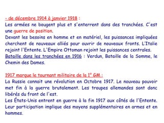 - de décembre 1914 à janvier 1918 :
Les armées ne bougent plus et s'enterrent dans des tranchées. C'est
une guerre de position.
Devant les besoins en homme et en matériel, les puissances impliquées
cherchent de nouveaux alliés pour ouvrir de nouveaux fronts. L’Italie
rejoint l'Entente. L'Empire Ottoman rejoint les puissances centrales.
Bataille dans les tranchées en 1916 : Verdun, Bataille de la Somme, le
Chemin des Dames.

1917 marque le tournant militaire de la 1° GM :
La Russie connait une révolution en Octobre 1917. Le nouveau pouvoir
met fin à la guerre brutalement. Les troupes allemandes sont donc
libérés du front de l'est.
Les États-Unis entrent en guerre à la fin 1917 aux côtés de l'Entente.
Leur participation implique des moyens supplémentaires en armes et en
hommes.
 