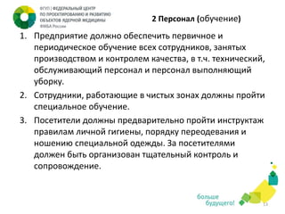 2 Персонал (обучение)

1. Предприятие должно обеспечить первичное и
периодическое обучение всех сотрудников, занятых
производством и контролем качества, в т.ч. технический,
обслуживающий персонал и персонал выполняющий
уборку.
2. Сотрудники, работающие в чистых зонах должны пройти
специальное обучение.
3. Посетители должны предварительно пройти инструктаж
правилам личной гигиены, порядку переодевания и
ношению специальной одежды. За посетителями
должен быть организован тщательный контроль и
сопровождение.

13

 