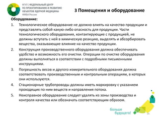 3 Помещения и оборудование
Оборудование:
1. Технологическое оборудование не должно влиять на качество продукции и
представлять собой какую-либо опасность для продукции. Части
технологического оборудования, контактирующие с продукцией, не
должны вступать с ней в химическую реакцию, выделять и абсорбировать
вещества, оказывающие влияние на качество продукции.
2. Конструкция производственного оборудования должна обеспечивать
удобство и возможность его очистки. Операции по очистке оборудования
должны выполняться в соответствии с подробными письменными
инструкциями.
3. Погрешность весов и другого измерительного оборудования должна
соответствовать производственным и контрольным операциям, в которых
они используются.
4. Стационарные трубопроводы должны иметь маркировку с указанием
проходящих по ним веществ и направления потока.
5. Неисправное оборудование следует удалять из зоны производства и
контроля качества или обозначать соответствующим образом.

16

 