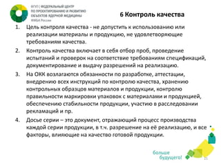 6 Контроль качества
1.

2.

3.

4.

Цель контроля качества - не допустить к использованию или
реализации материалы и продукцию, не удовлетворяющие
требованиям качества.
Контроль качества включает в себя отбор проб, проведение
испытаний и проверок на соответствие требованиям спецификаций,
документирование и выдачу разрешений на реализацию.
На ОКК возлагаются обязанности по разработке, аттестации,
внедрению всех инструкций по контролю качества, хранению
контрольных образцов материалов и продукции, контролю
правильности маркировки упаковок с материалами и продукцией,
обеспечению стабильности продукции, участию в расследовании
рекламаций и пр.
Досье серии – это документ, отражающий процесс производства
каждой серии продукции, в т.ч. разрешение на её реализацию, и все
факторы, влияющие на качество готовой продукции.

21

 