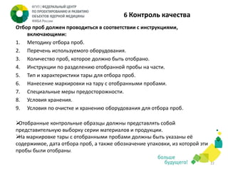6 Контроль качества
Отбор проб должен проводиться в соответствии с инструкциями,
включающими:
1. Методику отбора проб.
2. Перечень используемого оборудования.
3. Количество проб, которое должно быть отобрано.
4. Инструкции по разделению отобранной пробы на части.
5. Тип и характеристики тары для отбора проб.
6. Нанесение маркировки на тару с отобранными пробами.
7. Специальные меры предосторожности.
8. Условия хранения.
9. Условия по очистке и хранению оборудования для отбора проб.

Отобранные контрольные образцы должны представлять собой
представительную выборку серии материалов и продукции.
 маркировке тары с отобранными пробами должны быть указаны её
На
содержимое, дата отбора проб, а также обозначение упаковки, из которой эти
пробы были отобраны.
22

 