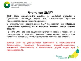 Что такое GMP?
GMP (Good manufacturing practice for medicinal products) в
буквальном переводе звучит как «Надлежащая практика
производства медицинской продукции».
В русскоязычной формулировке GMP переводятся как «Правила
организации производства и контроля качества лекарственных
средств».
Правила GMP - это свод общих и специальных правил и требований к
производству и контролю качества лекарственных средств для
человека и животных, которые распространяются на все виды ЛС.

Важно! GMP не устанавливает требования к промышленной
безопасности,
пожарной
безопасности,
взрывобезопасности,
химической безопасности и безопасности других видов при
производстве ЛС.

5

 