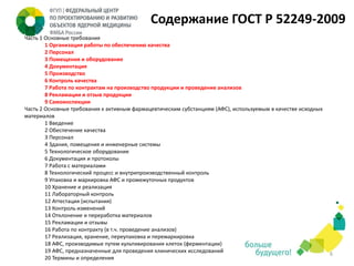Содержание ГОСТ Р 52249-2009
Часть 1 Основные требования
1 Организация работы по обеспечению качества
2 Персонал
3 Помещения и оборудование
4 Документация
5 Производство
6 Контроль качества
7 Работа по контрактам на производство продукции и проведение анализов
8 Рекламации и отзыв продукции
9 Самоинспекции
Часть 2 Основные требования к активным фармацевтическим субстанциям (АФС), используемым в качестве исходных
материалов
1 Введение
2 Обеспечение качества
3 Персонал
4 Здания, помещения и инженерные системы
5 Технологическое оборудование
6 Документация и протоколы
7 Работа с материалами
8 Технологический процесс и внутрипроизводственный контроль
9 Упаковка и маркировка АФС и промежуточных продуктов
10 Хранение и реализация
11 Лабораторный контроль
12 Аттестация (испытания)
13 Контроль изменений
14 Отклонение и переработка материалов
15 Рекламации и отзывы
16 Работа по контракту (в т.ч. проведение анализов)
17 Реализация, хранение, переупаковка и перемаркировка
18 АФС, производимые путем культивирования клеток (ферментации)
19 АФС, предназначенные для проведения клинических исследований
20 Термины и определения

6

 