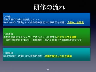 研修の流れ
〇準備
研修資料の作成は当然として・・・
Redmineの「活動」にて参加者の直近の仕事状況を把握し「悩み」を想定
〇研修時
参加者全員にプロジェクトマネジメントに関するヒアリングを実施
一方的に話すのではなく、参加者の「悩み」に準じた説明や確認を行う
〇研修後
Redmineの「活動」から研修内容から活動が変化したかを確認
11
 