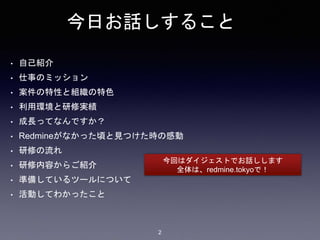 今日お話しすること
• 自己紹介
• 仕事のミッション
• 案件の特性と組織の特色
• 利用環境と研修実績
• 成長ってなんですか？
• Redmineがなかった頃と見つけた時の感動
• 研修の流れ
• 研修内容からご紹介
• 準備しているツールについて
• 活動してわかったこと
今回はダイジェストでお話しします
全体は、redmine.tokyoで！
2
 