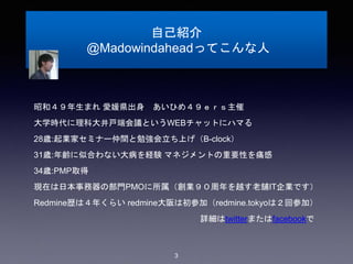 自己紹介
@Madowindaheadってこんな人
昭和４９年生まれ 愛媛県出身 あいひめ４９ｅｒｓ主催
大学時代に理科大井戸端会議というWEBチャットにハマる
28歳:起業家セミナー仲間と勉強会立ち上げ（B-clock）
31歳:年齢に似合わない大病を経験 マネジメントの重要性を痛感
34歳:PMP取得
現在は日本事務器の部門PMOに所属（創業９０周年を越す老舗IT企業です）
Redmine歴は４年くらい redmine大阪は初参加（redmine.tokyoは２回参加）
詳細はtwitterまたはfacebookで
3
 