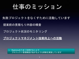 仕事のミッション
失敗プロジェクトをなくすために活動しています
提案前の見積もり内容の精査
プロジェクト状況のモニタリング
プロジェクトマネジメント技術向上への活動
→ Redmineをうまく利用することで
プロジェクト管理精度があがるような研修を実施しています
4
 