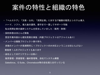 案件の特性と組織の特色
・「ヘルスケア」「文教・公共」「民間企業」に対するIT機器の販売とシステム導入
ハード、ソフト、導入後の運用、保守まで一貫してサポート可能
私は民間企業の基幹システムを担当していました（販売・財務）
・契約形態はほとんど請負
想定作業内容から個別見積を実施（内製プロジェクトはアジャイルあり）
・メンバーは複数プロジェクト掛け持ち
多数のメンバーが長期間同じ１プロジェクトのみ対応ということはほとんどない
実施者１人のプロジェクトもあります
・会社としてのITリテラシーは高い
販売管理・原価管理・機材管理等、自社でシステム構築
Salesforce、G Suite、Chromebook等の自社導入を行っている
5
 