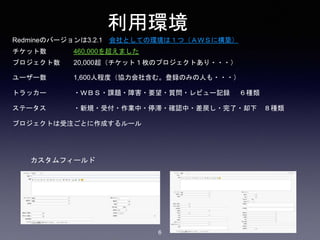 利用環境
Redmineのバージョンは3.2.1 会社としての環境は１つ（ＡＷＳに構築）
チケット数 460,000を超えました
プロジェクト数 20,000超（チケット１枚のプロジェクトあり・・・）
ユーザー数 1,600人程度（協力会社含む。登録のみの人も・・・）
トラッカー ・ＷＢＳ・課題・障害・要望・質問・レビュー記録 ６種類
ステータス ・新規・受付・作業中・停滞・確認中・差戻し・完了・却下 ８種類
プロジェクトは受注ごとに作成するルール
カスタムフィールド
6
 