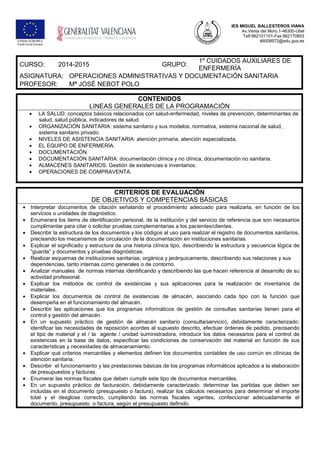 IES MIGUEL BALLESTEROS VIANA
Av.Venta del Moro,1-46300-Utiel
Telf:962101101-Fax:962170803
46008972@edu.gva.es
CURSO: 2014-2015 GRUPO:
1º CUIDADOS AUXILIARES DE
ENFERMERÍA
ASIGNATURA: OPERACIONES ADMINISTRATIVAS Y DOCUMENTACIÓN SANITARIA
PROFESOR: Mª JOSÉ NEBOT POLO
CONTENIDOS
LINEAS GENERALES DE LA PROGRAMACIÓN
• LA SALUD: conceptos básicos relacionados con salud-enfermedad, niveles de prevención, determinantes de
salud, salud pública, indicadores de salud.
• ORGANIZACIÓN SANITARIA: sistema sanitario y sus modelos, normativa, sistema nacional de salud,
sistema sanitario privado.
• NIVELES DE ASISTENCIA SANITARIA: atención primaria, atención especializada,
• EL EQUIPO DE ENFERMERÍA.
• DOCUMENTACIÓN.
• DOCUMENTACIÓN SANITARIA: documentación clínica y no clínica, documentación no sanitaria.
• ALMACENES SANITARIOS. Gestión de existencias e inventarios.
• OPERACIONES DE COMPRAVENTA.
CRITERIOS DE EVALUACIÓN
DE OBJETIVOS Y COMPETENCIAS BÁSICAS
• Interpretar documentos de citación señalando el procedimiento adecuado para realizarla, en función de los
servicios o unidades de diagnóstico.
• Enumerara los items de identificación personal, de la institución y del servicio de referencia que son necesarios
cumplimentar para citar o solicitar pruebas complementarias a los pacientes/clientes.
• Describir la estructura de los documentos y los códigos al uso para realizar el registro de documentos sanitarios,
precisando los mecanismos de circulación de la documentación en instituciones sanitarias.
• Explicar el significado y estructura de una historia clínica tipo, describiendo la estructura y secuencia lógica de
“guarda” y documentos y pruebas diagnósticas.
• Realizar esquemas de instituciones sanitarias, orgánica y jerárquicamente, describiendo sus relaciones y sus
dependencias, tanto internas como generales o de contorno.
• Analizar manuales de normas internas identificando y describiendo las que hacen referencia al desarrollo de su
actividad profesional.
• Explicar los métodos de control de existencias y sus aplicaciones para la realización de inventarios de
materiales.
• Explicar los documentos de control de existencias de almacén, asociando cada tipo con la función que
desempeña en el funcionamiento del almacén.
• Describir las aplicaciones que los programas informáticos de gestión de consultas sanitarias tienen para el
control y gestión del almacén.
• En un supuesto práctico de gestión de almacén sanitario (consulta/servicio), debidamente caracterizado:
identificar las necesidades de reposición acordes al supuesto descrito, efectuar órdenes de pedido, precisando
el tipo de material y el / la agente / unidad suministradora, introducir los datos necesarios para el control de
existencias en la base de datos, especificar las condiciones de conservación del material en función de sus
características y necesidades de almacenamiento.
• Explicar qué criterios mercantiles y elementos definen los documentos contables de uso común en clínicas de
atención sanitaria.
• Describir el funcionamiento y las prestaciones básicas de los programas informáticos aplicados a la elaboración
de presupuestos y facturas.
• Enumerar las normas fiscales que deben cumplir este tipo de documentos mercantiles.
• En un supuesto práctico de facturación, debidamente caracterizado: determinar las partidas que deben ser
incluidas en el documento (presupuesto o factura), realizar los cálculos necesarios para determinar el importe
total y el desglose correcto, cumpliendo las normas fiscales vigentes, confeccionar adecuadamente el
documento, presupuesto o factura, según el presupuesto definido.
 