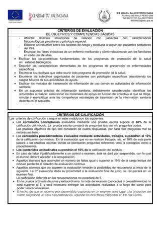 IES MIGUEL BALLESTEROS VIANA
Av.Venta del Moro,1-46300-Utiel
Telf:962101101-Fax:962170803
46008972@edu.gva.es
CRITERIOS DE EVALUACIÓN
DE OBJETIVOS Y COMPETENCIAS BÁSICAS
- Afrontar diversas situaciones de relación con pacientes con características
fisiopatológicas peculiares o patología especial.
- Elaborar un resumen sobre los factores de riesgo y conducta a seguir con pacientes portadores
del VIH.
- Enunciar las fases evolutivas de un enfermo moribundo y cómo relacionarse con los familiares
en cada una de ellas.
• Explicar las características fundamentales de los programas de promoción de la salud
en estados fisiológicos.
• Describir las características elementales de los programas de prevención de enfermedades
específicas.
• Enumerar los objetivos que debe reunir todo programa de promoción de la salud.
• Enumerar los colectivos organizados de pacientes con patologías específicas describiendo los
rasgos básicos de sus actividades de ayuda.
• Explicar los métodos de transmisión de información de uso común en actividades de información
sanitaria.
• En un supuesto práctico de información sanitaria, debidamente caracterizado: identificar las
actividades a realizar, seleccionar los materiales de apoyo en función del colectivo al que se dirige,
simular y ejemplificar ante los compañeros estrategias de trasmisión de la información sanitaria
descrita en el supuesto.
CRITERIOS DE CALIFICACIÓN
Los criterios de calificación a seguir en este modulo son los siguientes:
• Los contenidos conceptuales evaluados mediante una prueba escrita supone el 80% de la
calificación del módulo. La prueba escrita constará de preguntas tipo test y/o preguntas cortas.
Las pruebas objetivas de tipo test constarán de cuatro respuestas, por cada tres preguntas mal se
restará una bien.
• Los contenidos procedimentales evaluados mediante actividades, trabajos, supondrán el 10%
de la calificación del módulo. En la evaluación que no se realicen trabajos, etc. el 10% de esta parte
pasará a las pruebas escritas donde se plantearán preguntas referentes tanto a conceptos como a
procedimientos.
• Los contenidos actitudinales supondrán el 10% de la calificación del módulo.
• En caso de faltar injustificadamente a un control o examen, éste se dará por suspendido, con lo cual
el alumno deberá acceder a la recuperación.
• Aquellos alumnos que acumulen un número de faltas igual o superior al 15% de la carga lectiva del
módulo perderán el derecho de evaluación continua.
• Aquellos alumnos que no superen la evaluación tendrán la posibilidad de recuperarla al inicio de la
siguiente. La 3ª evaluación dada su proximidad a la evaluación final de junio, se recuperará en un
examen final.
La calificación obtenida en las recuperaciones no excederá de 5.
• En la prueba ordinaria de junio y extraordinaria la nota del examen (conceptos y procedimientos) no
será superior al 5, y será necesario entregar las actividades realizadas a lo largo del curso para
poder valorar el examen.
• El hecho de que un alumno sea sorprendido copiando en un examen dará lugar a la anulación del
mismo asignando un cero a la calificación, sigiendo las directrices marcadas en RRI del Centro.
 