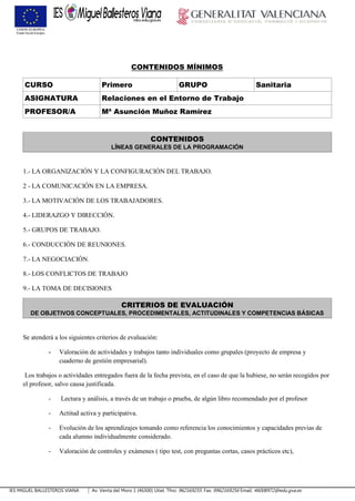 IES MIGUEL BALLESTEROS VIANA Av. Venta del Moro 1 (46300) Utiel. Tfno: 962169255. Fax: 9962169256 Email: 46008972@edu.gva.es
CONTENIDOS MÍNIMOS
CURSO Primero GRUPO Sanitaria
ASIGNATURA Relaciones en el Entorno de Trabajo
PROFESOR/A Mª Asunción Muñoz Ramírez
CONTENIDOS
LÍNEAS GENERALES DE LA PROGRAMACIÓN
1.- LA ORGANIZACIÓN Y LA CONFIGURACIÓN DEL TRABAJO.
2 - LA COMUNICACIÓN EN LA EMPRESA.
3.- LA MOTIVACIÓN DE LOS TRABAJADORES.
4.- LIDERAZGO Y DIRECCIÓN.
5.- GRUPOS DE TRABAJO.
6.- CONDUCCIÓN DE REUNIONES.
7.- LA NEGOCIACIÓN.
8.- LOS CONFLICTOS DE TRABAJO
9.- LA TOMA DE DECISIONES
CRITERIOS DE EVALUACIÓN
DE OBJETIVOS CONCEPTUALES, PROCEDIMENTALES, ACTITUDINALES Y COMPETENCIAS BÁSICAS
Se atenderá a los siguientes criterios de evaluación:
- Valoración de actividades y trabajos tanto individuales como grupales (proyecto de empresa y
cuaderno de gestión empresarial).
Los trabajos o actividades entregados fuera de la fecha prevista, en el caso de que la hubiese, no serán recogidos por
el profesor, salvo causa justificada.
- Lectura y análisis, a través de un trabajo o prueba, de algún libro recomendado por el profesor
- Actitud activa y participativa.
- Evolución de los aprendizajes tomando como referencia los conocimientos y capacidades previas de
cada alumno individualmente considerado.
- Valoración de controles y exámenes ( tipo test, con preguntas cortas, casos prácticos etc),
 
