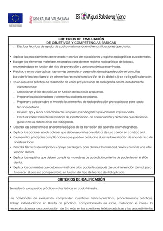 CRITERIOS DE EVALUACIÓN
DE OBJETIVOS Y COMPETENCIAS BÁSICAS
. Efectuar técnicas de ayuda de cuatro y seis manos en diversas situaciones operatorias.
• Explicar los procedimientos de revelado y archivo de exposiciones y registros radiográficos bucodentales.
• Escoger los elementos materiales necesarios para obtener registros radiográficos de la boca,
enumerándolos en función del tipo de proyección y zona anatómica examinada.
• Precisar, y en su caso aplicar, las normas generales y personales de radioprotección en consultas
bucodentales describiendo los elementos necesarios en función de los distintos tipos radiografías dentales.
• En un supuesto práctico de realización de varias proyecciones de radiografía dental, debidamente
caracterizado:
. Seleccionar el tipo de película en función de los casos propuestos.
. Preparar los posicionadores y elementos auxiliares necesarios.
. Preparar y colocar sobre el modelo los elementos de radioprotección protocolizados para cada
técnica definida.
. Revelar, fijar y secar correctamente una película radiográfica previamente impresionada.
. Efectuar correctamente las medidas de identificación, de conservación y archivado que deben se-
guirse con los distintos tipos de radiografías.
• Describir las características anatomofisiológicas de la inervación del aparato estomatognático.
• Explicar las acciones e indicaciones que deben reunir los anestésicos de uso común en cavidad oral.
• Enumerar las principales complicaciones que pueden producirse durante la realización de una técnica de
anestesia local.
• Describir técnicas de relajación y apoyo psicológico para disminuir la ansiedad previa y durante una inter-
vención dental.
• Explicar las requisitos que deben cumplir las maniobras de acondicionamiento de pacientes en el sillón
dental.
• Explicar los contenidos que deben suministrarse a los pacientes después de una intervención dental, para
favorecer el proceso postoperatorio, en función del tipo de técnica dental aplicada.
CRITERIOS DE CALIFICACIÓN
Se realizará una prueba práctica y otra teórica en cada trimestre.
Las actividades de evaluación comprenden cuestiones teórico-prácticas, procedimientos prácticos,
trabajo individualizado en libreta de prácticas, comportamiento en clase, motivación e interés. Es
necesario alcanzar una puntuación de 5 o más en las cuestiones teórico-prácticas y los procedimientos
 